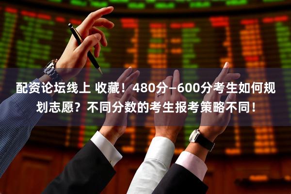 配资论坛线上 收藏！480分—600分考生如何规划志愿？不同分数的考生报考策略不同！