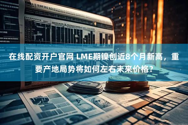 在线配资开户官网 LME期镍创近8个月新高，重要产地局势将如何左右未来价格？