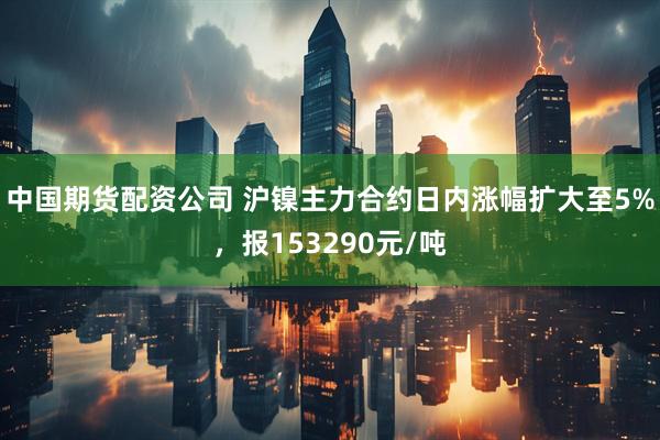 中国期货配资公司 沪镍主力合约日内涨幅扩大至5%，报153290元/吨