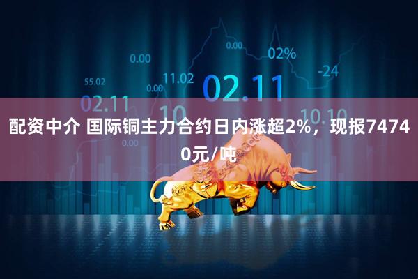 配资中介 国际铜主力合约日内涨超2%，现报74740元/吨