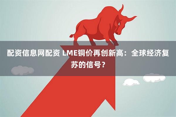 配资信息网配资 LME铜价再创新高：全球经济复苏的信号？