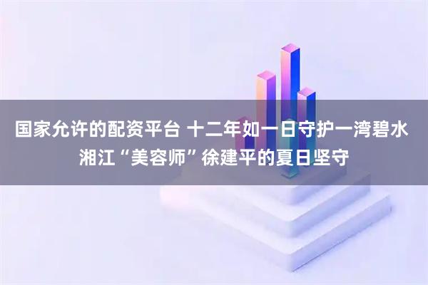 国家允许的配资平台 十二年如一日守护一湾碧水 湘江“美容师”徐建平的夏日坚守