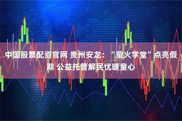 中国股票配资官网 贵州安龙：“萤火学堂”点亮假期 公益托管解民忧暖童心