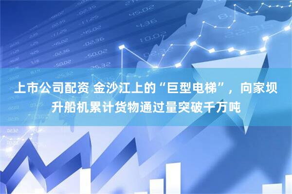 上市公司配资 金沙江上的“巨型电梯”，向家坝升船机累计货物通过量突破千万吨