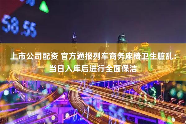 上市公司配资 官方通报列车商务座椅卫生脏乱：当日入库后进行全面保洁