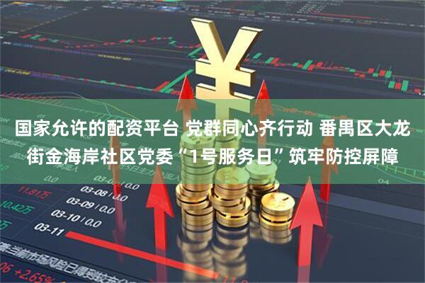 国家允许的配资平台 党群同心齐行动 番禺区大龙街金海岸社区党委“1号服务日”筑牢防控屏障