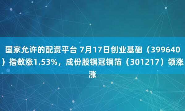 国家允许的配资平台 7月17日创业基础（399640）指数涨1.53%，成份股铜冠铜箔（301217）领涨