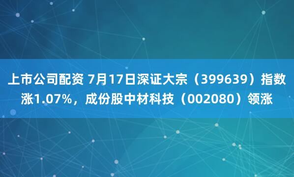 上市公司配资 7月17日深证大宗（399639）指数涨1.07%，成份股中材科技（002080）领涨