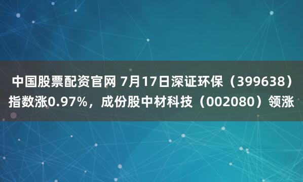 中国股票配资官网 7月17日深证环保（399638）指数涨0.97%，成份股中材科技（002080）领涨
