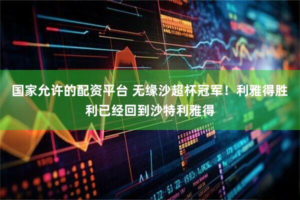 国家允许的配资平台 无缘沙超杯冠军！利雅得胜利已经回到沙特利雅得