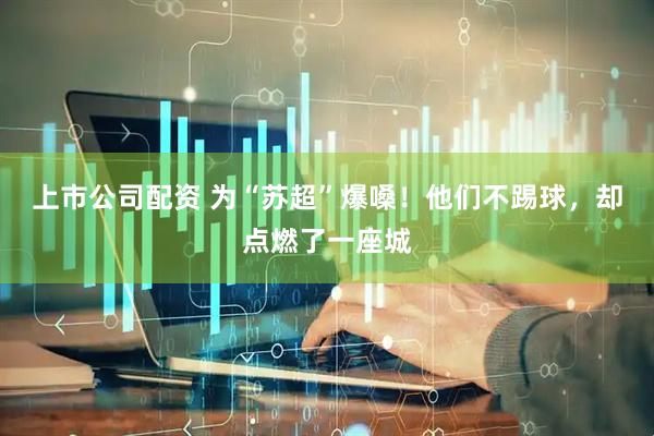 上市公司配资 为“苏超”爆嗓！他们不踢球，却点燃了一座城