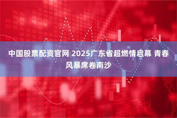 中国股票配资官网 2025广东省超燃情启幕 青春风暴席卷南沙