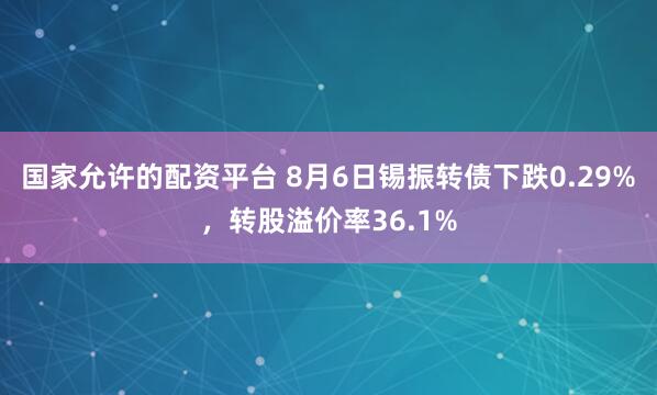 国家允许的配资平台 8月6日锡振转债下跌0.29%，转股溢价率36.1%
