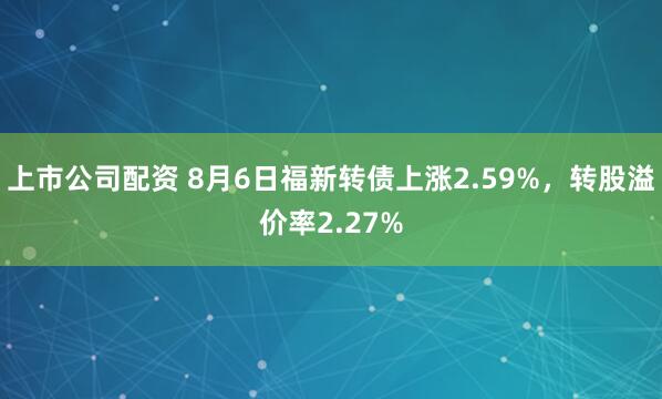 上市公司配资 8月6日福新转债上涨2.59%，转股溢价率2.27%