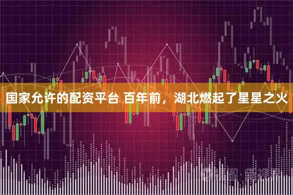 国家允许的配资平台 百年前，湖北燃起了星星之火