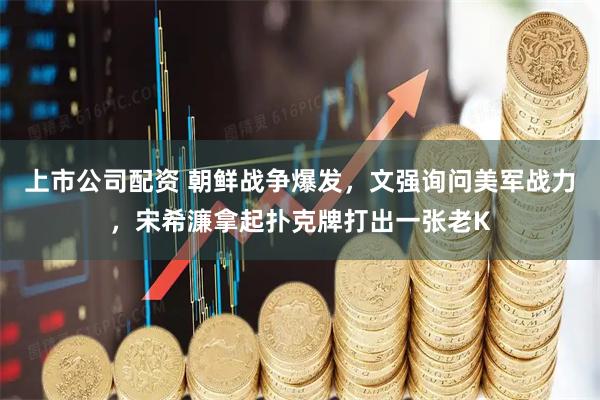 上市公司配资 朝鲜战争爆发，文强询问美军战力，宋希濂拿起扑克牌打出一张老K