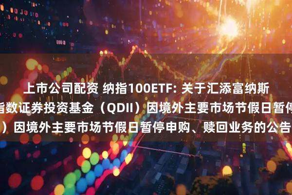 上市公司配资 纳指100ETF: 关于汇添富纳斯达克100交易型开放式指数证券投资基金（QDII）因境外主要市场节假日暂停申购、赎回业务的公告