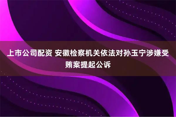 上市公司配资 安徽检察机关依法对孙玉宁涉嫌受贿案提起公诉