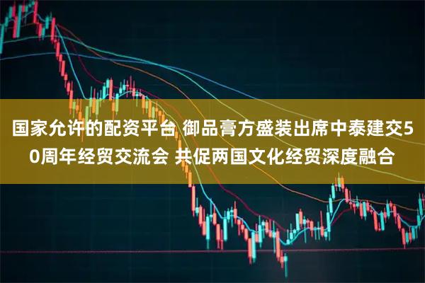 国家允许的配资平台 御品膏方盛装出席中泰建交50周年经贸交流会 共促两国文化经贸深度融合