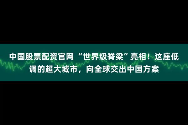 中国股票配资官网 “世界级脊梁”亮相！这座低调的超大城市，向全球交出中国方案