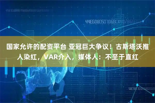 国家允许的配资平台 亚冠巨大争议！古斯塔沃推人染红，VAR介入，媒体人：不至于直红