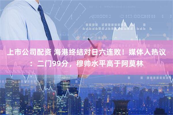 上市公司配资 海港终结对日六连败！媒体人热议：二门99分，穆帅水平高于阿莫林