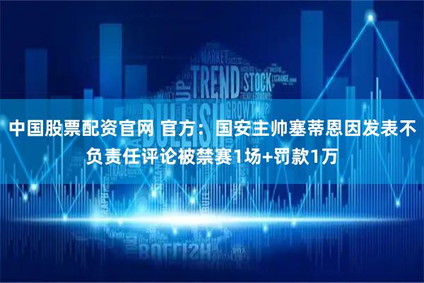 中国股票配资官网 官方：国安主帅塞蒂恩因发表不负责任评论被禁赛1场+罚款1万