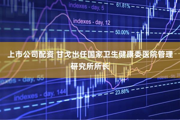上市公司配资 甘戈出任国家卫生健康委医院管理研究所所长