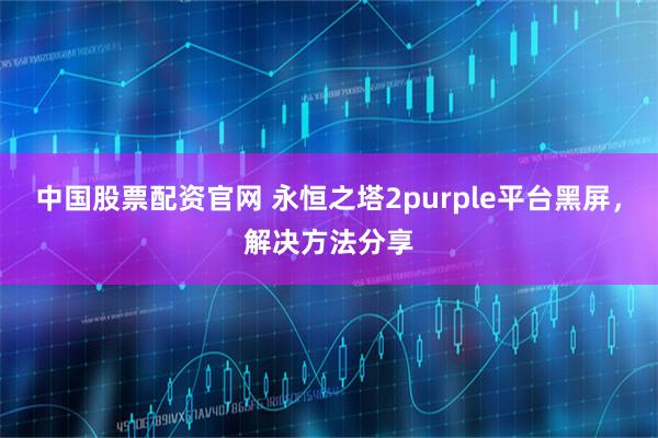 中国股票配资官网 永恒之塔2purple平台黑屏，解决方法分享